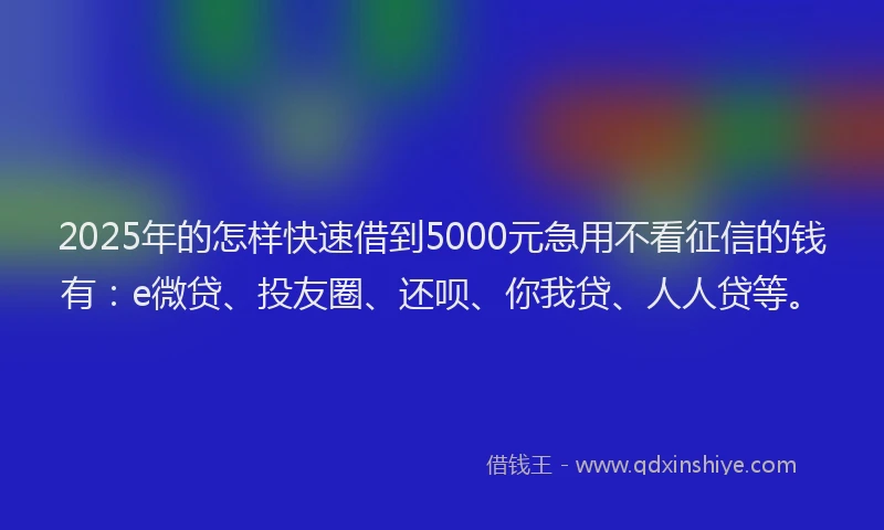 2025年的怎样快速借到5000元急用不看征信的钱有：e微贷、投友圈、还呗、你我贷、人人贷等。