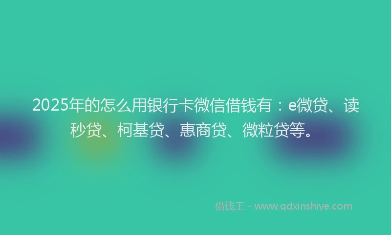 2025年的怎么用银行卡微信借钱有：e微贷、读秒贷、柯基贷、惠商贷、微粒贷等。