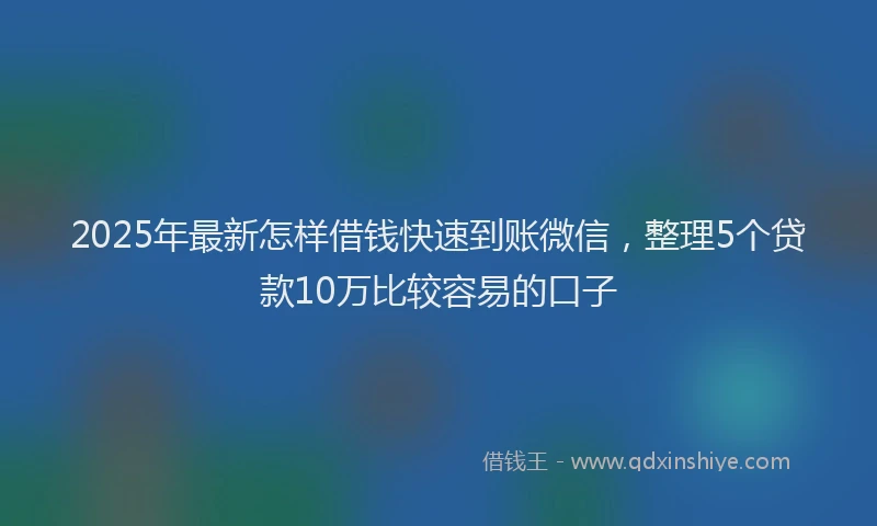2025年最新怎样借钱快速到账微信，整理5个贷款10万比较容易的口子