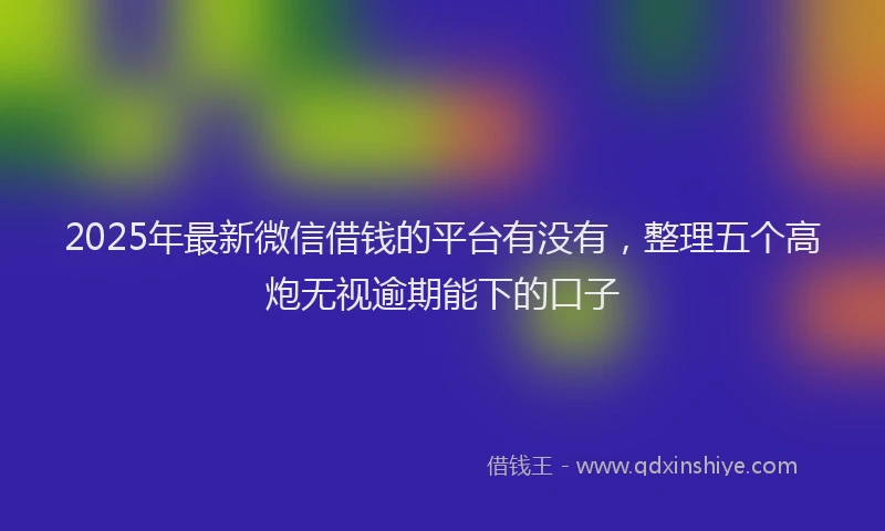 2025年最新微信借钱的平台有没有，整理五个高炮无视逾期能下的口子