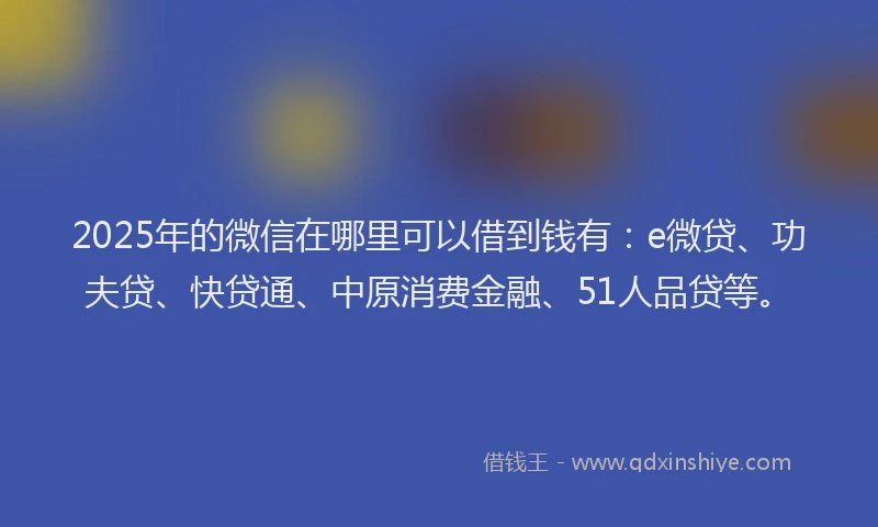 2025年的微信在哪里可以借到钱有：e微贷、功夫贷、快贷通、中原消费金融、51人品贷等。