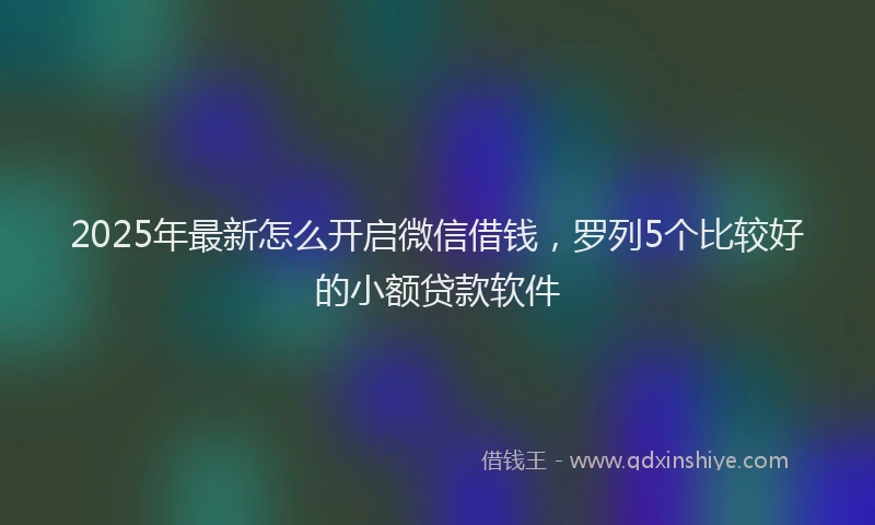 2025年最新怎么开启微信借钱，罗列5个比较好的小额贷款软件