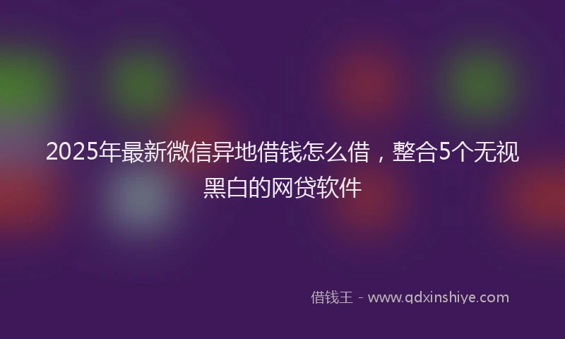 2025年最新微信异地借钱怎么借，整合5个无视黑白的网贷软件