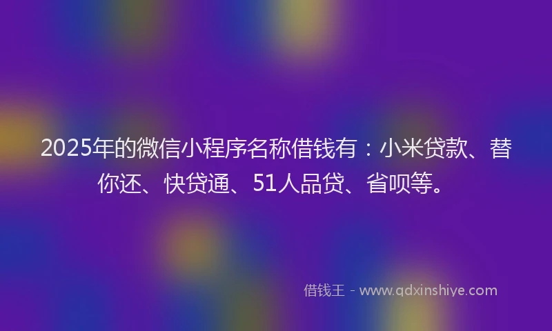 2025年的微信小程序名称借钱有：小米贷款、替你还、快贷通、51人品贷、省呗等。