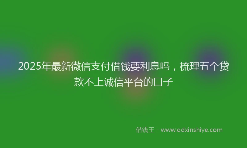 2025年最新微信支付借钱要利息吗，梳理五个贷款不上诚信平台的口子