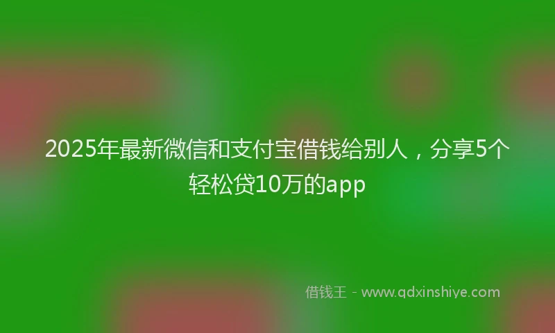 2025年最新微信和支付宝借钱给别人，分享5个轻松贷10万的app