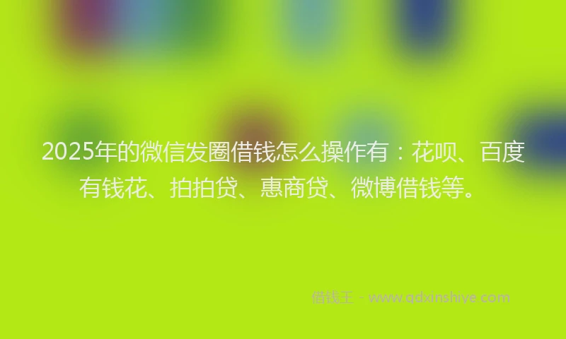 2025年的微信发圈借钱怎么操作有：花呗、百度有钱花、拍拍贷、惠商贷、微博借钱等。