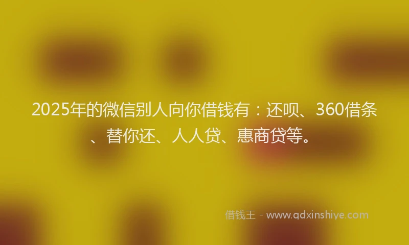 2025年的微信别人向你借钱有：还呗、360借条、替你还、人人贷、惠商贷等。