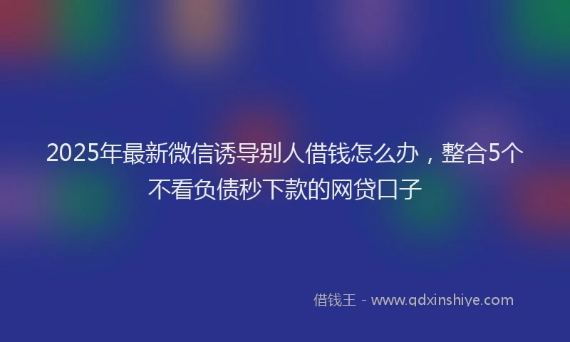 2025年最新微信诱导别人借钱怎么办，整合5个不看负债秒下款的网贷口子