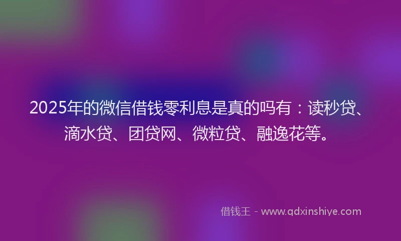 2025年的微信借钱零利息是真的吗有：读秒贷、滴水贷、团贷网、微粒贷、融逸花等。