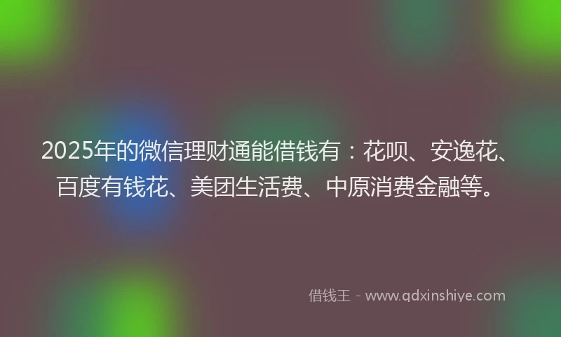 2025年的微信理财通能借钱有：花呗、安逸花、百度有钱花、美团生活费、中原消费金融等。
