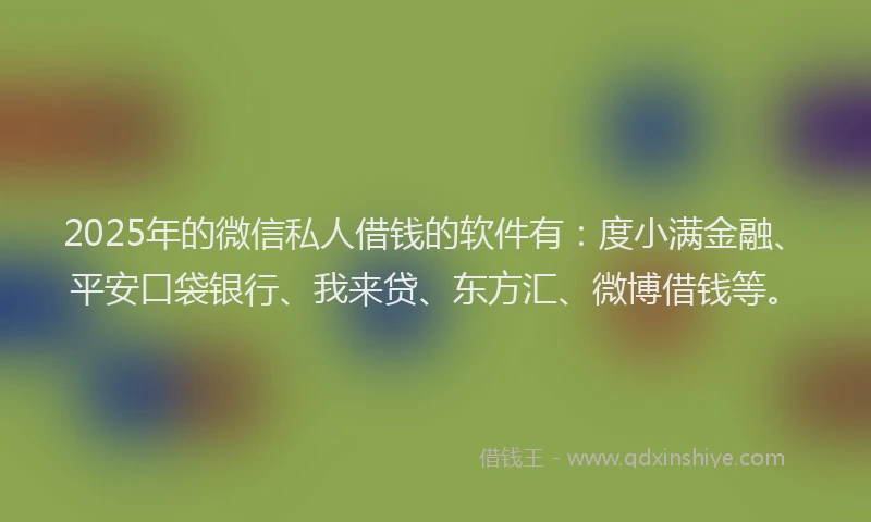 2025年的微信私人借钱的软件有：度小满金融、平安口袋银行、我来贷、东方汇、微博借钱等。