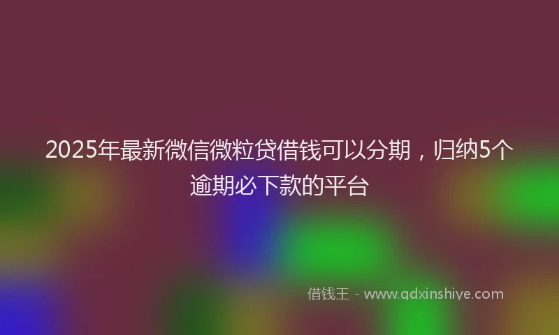 2025年最新微信微粒贷借钱可以分期，归纳5个逾期必下款的平台