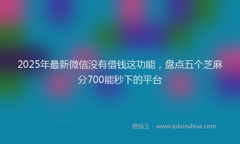2025年最新微信没有借钱这功能，盘点五个芝麻分700能秒下的平台