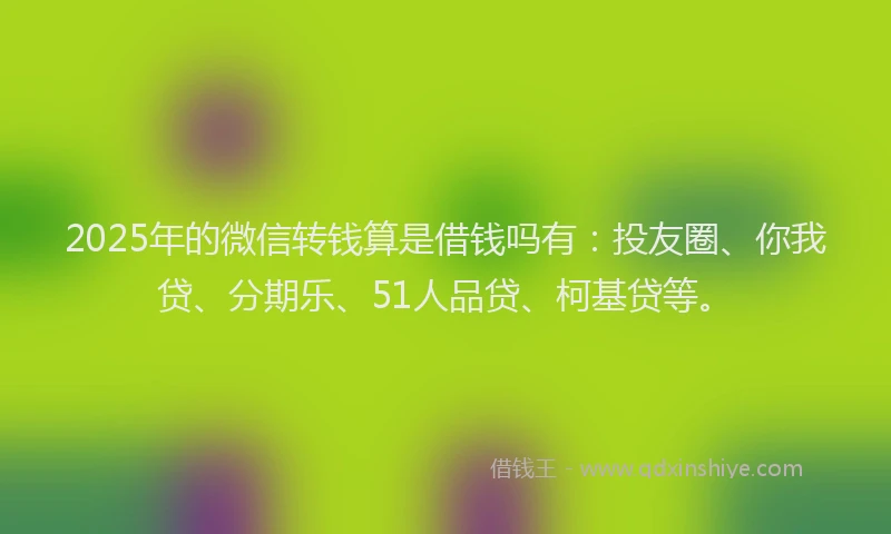 2025年的微信转钱算是借钱吗有：投友圈、你我贷、分期乐、51人品贷、柯基贷等。