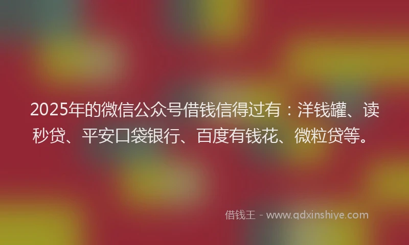 2025年的微信公众号借钱信得过有：洋钱罐、读秒贷、平安口袋银行、百度有钱花、微粒贷等。