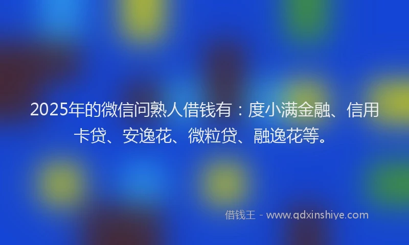 2025年的微信问熟人借钱有：度小满金融、信用卡贷、安逸花、微粒贷、融逸花等。