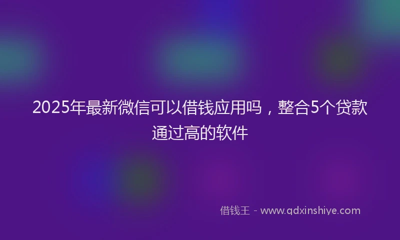 2025年最新微信可以借钱应用吗，整合5个贷款通过高的软件
