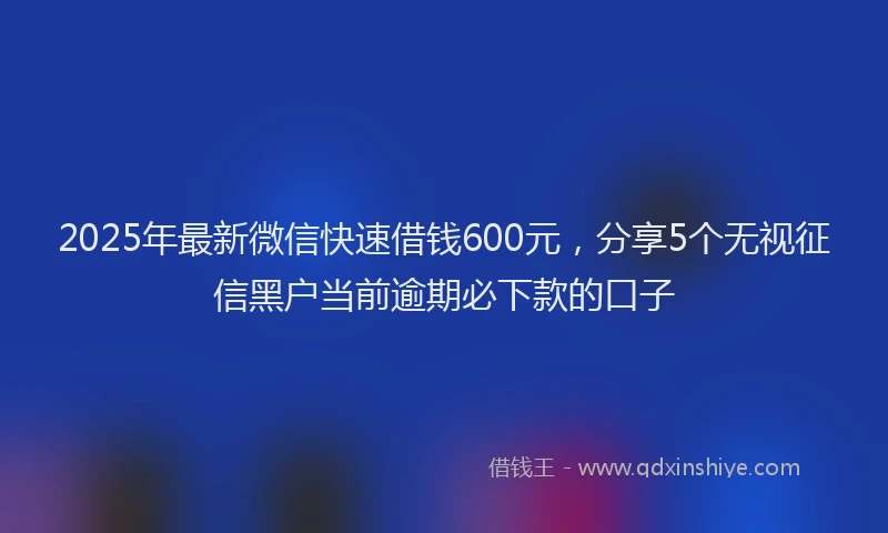 2025年最新微信快速借钱600元，分享5个无视征信黑户当前逾期必下款的口子