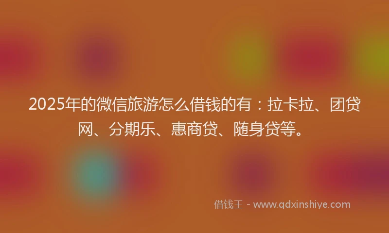 2025年的微信旅游怎么借钱的有：拉卡拉、团贷网、分期乐、惠商贷、随身贷等。
