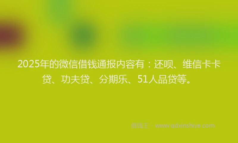 2025年的微信借钱通报内容有：还呗、维信卡卡贷、功夫贷、分期乐、51人品贷等。