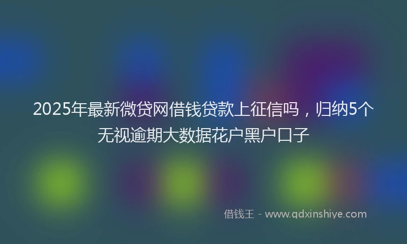 2025年最新微贷网借钱贷款上征信吗，归纳5个无视逾期大数据花户黑户口子