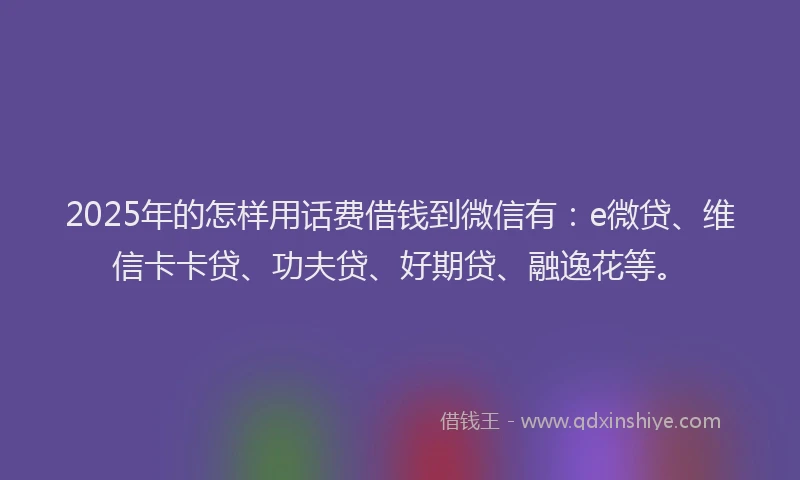 2025年的怎样用话费借钱到微信有：e微贷、维信卡卡贷、功夫贷、好期贷、融逸花等。