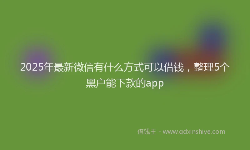 2025年最新微信有什么方式可以借钱，整理5个黑户能下款的app