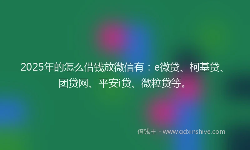 2025年的怎么借钱放微信有：e微贷、柯基贷、团贷网、平安i贷、微粒贷等。