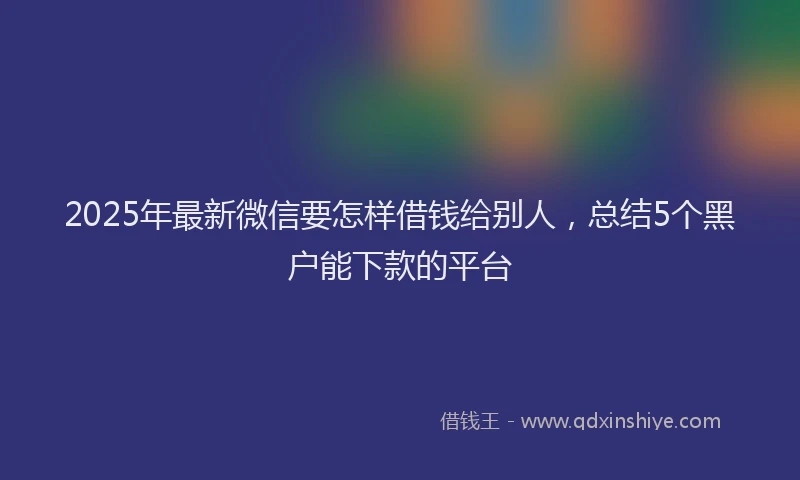 2025年最新微信要怎样借钱给别人，总结5个黑户能下款的平台