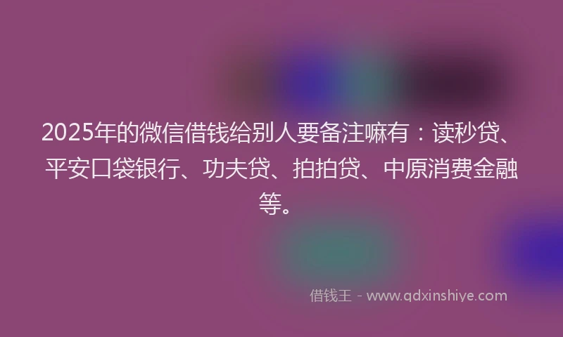 2025年的微信借钱给别人要备注嘛有：读秒贷、平安口袋银行、功夫贷、拍拍贷、中原消费金融等。