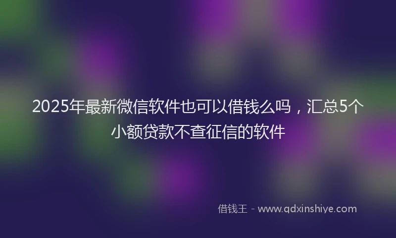 2025年最新微信软件也可以借钱么吗，汇总5个小额贷款不查征信的软件