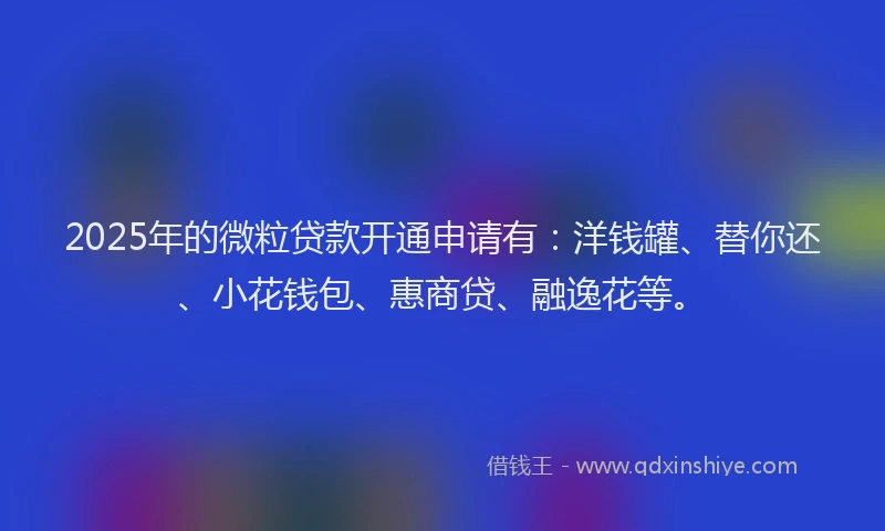 2025年的微粒贷款开通申请有：洋钱罐、替你还、小花钱包、惠商贷、融逸花等。