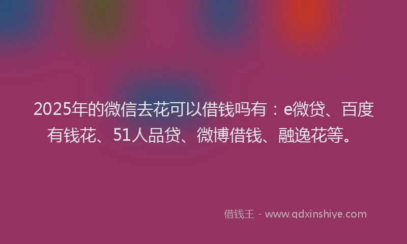 2025年的微信去花可以借钱吗有：e微贷、百度有钱花、51人品贷、微博借钱、融逸花等。