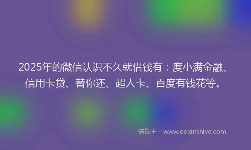 2025年的微信认识不久就借钱有：度小满金融、信用卡贷、替你还、超人卡、百度有钱花等。