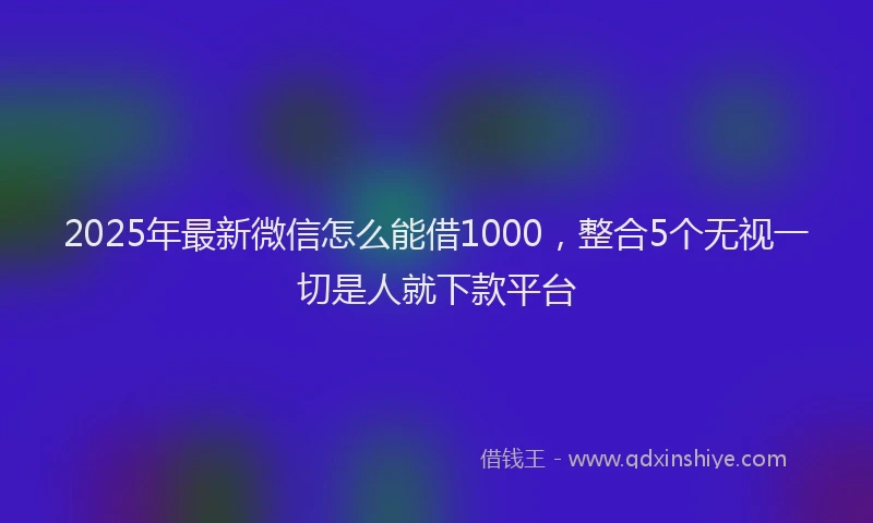 2025年最新微信怎么能借1000，整合5个无视一切是人就下款平台