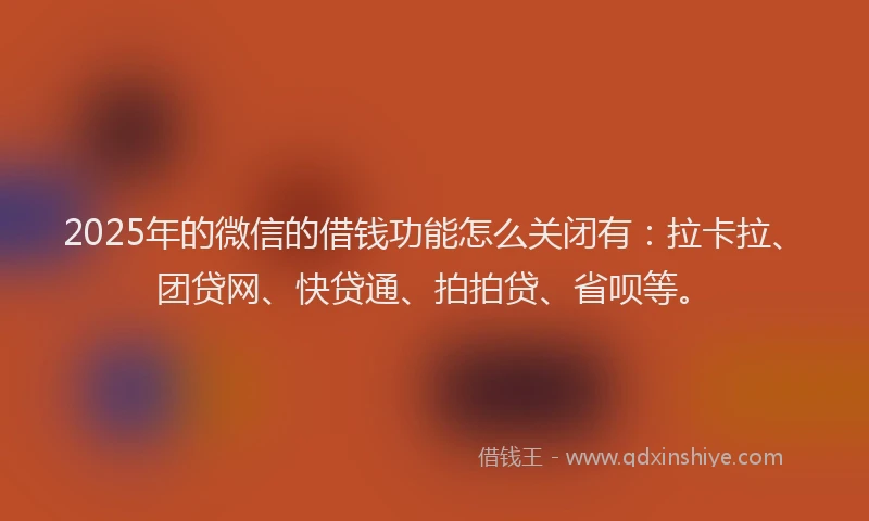 2025年的微信的借钱功能怎么关闭有：拉卡拉、团贷网、快贷通、拍拍贷、省呗等。