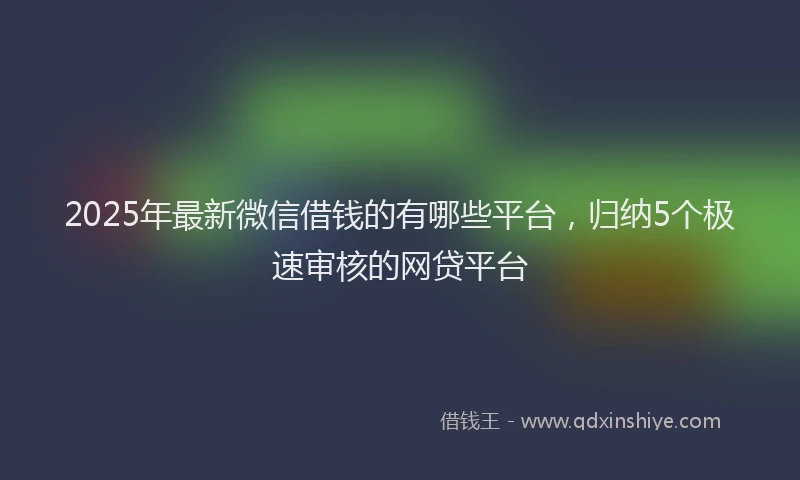 2025年最新微信借钱的有哪些平台，归纳5个极速审核的网贷平台