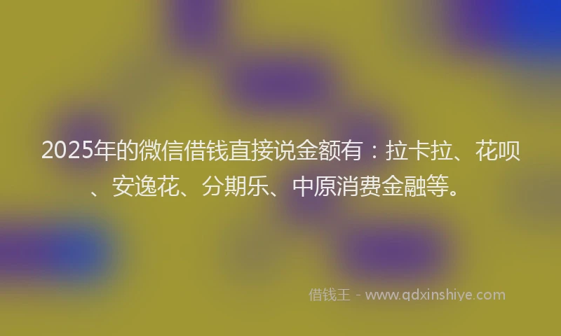 2025年的微信借钱直接说金额有：拉卡拉、花呗、安逸花、分期乐、中原消费金融等。