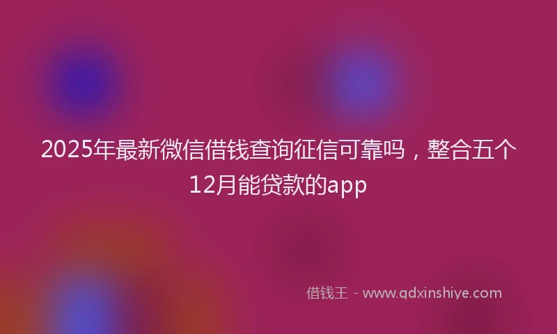 2025年最新微信借钱查询征信可靠吗，整合五个12月能贷款的app