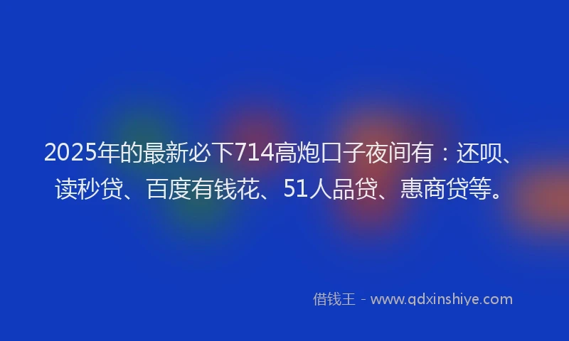 2025年的最新必下714高炮口子夜间有：还呗、读秒贷、百度有钱花、51人品贷、惠商贷等。