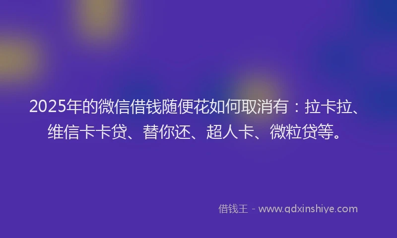 2025年的微信借钱随便花如何取消有：拉卡拉、维信卡卡贷、替你还、超人卡、微粒贷等。