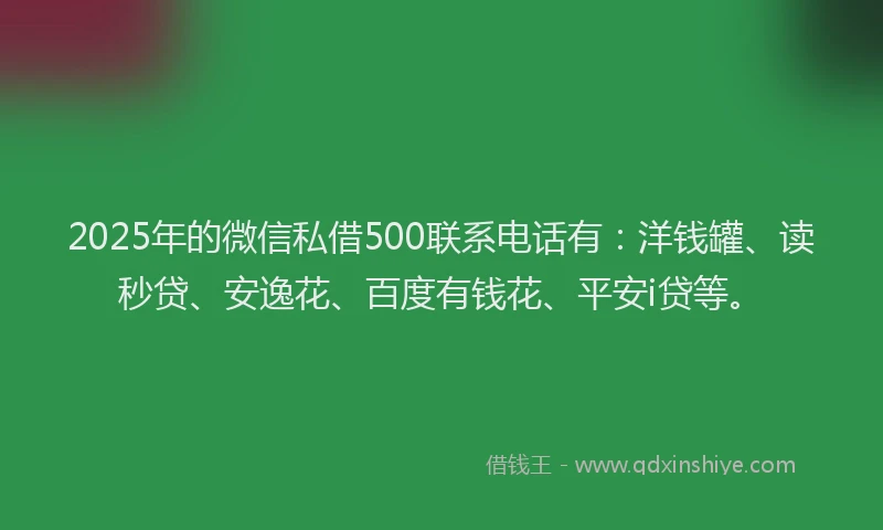 2025年的微信私借500联系电话有：洋钱罐、读秒贷、安逸花、百度有钱花、平安i贷等。