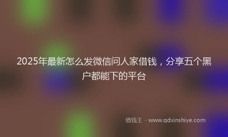 2025年最新怎么发微信问人家借钱，分享五个黑户都能下的平台