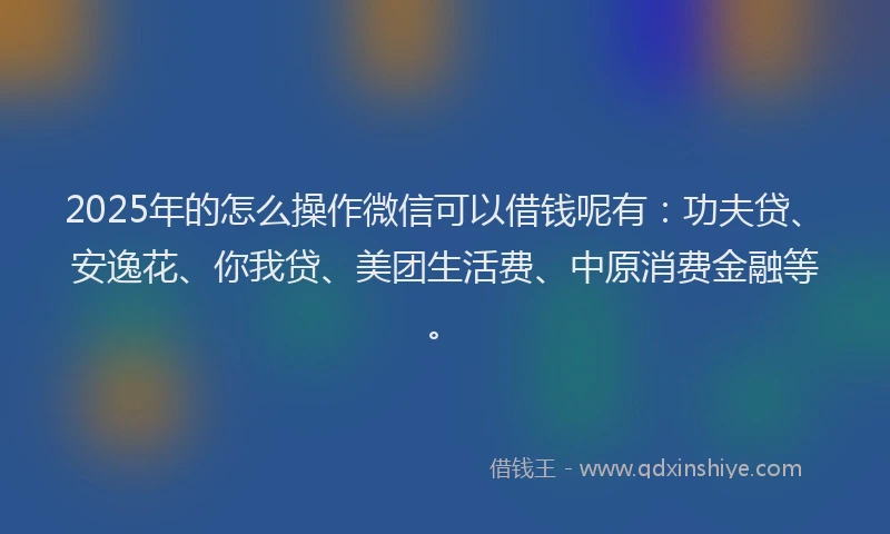 2025年的怎么操作微信可以借钱呢有：功夫贷、安逸花、你我贷、美团生活费、中原消费金融等。