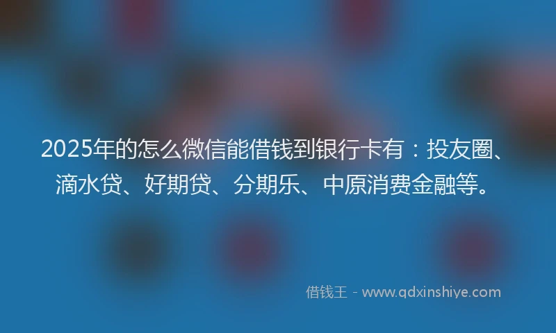 2025年的怎么微信能借钱到银行卡有：投友圈、滴水贷、好期贷、分期乐、中原消费金融等。