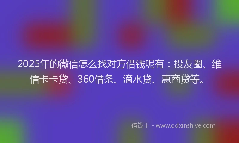 2025年的微信怎么找对方借钱呢有：投友圈、维信卡卡贷、360借条、滴水贷、惠商贷等。