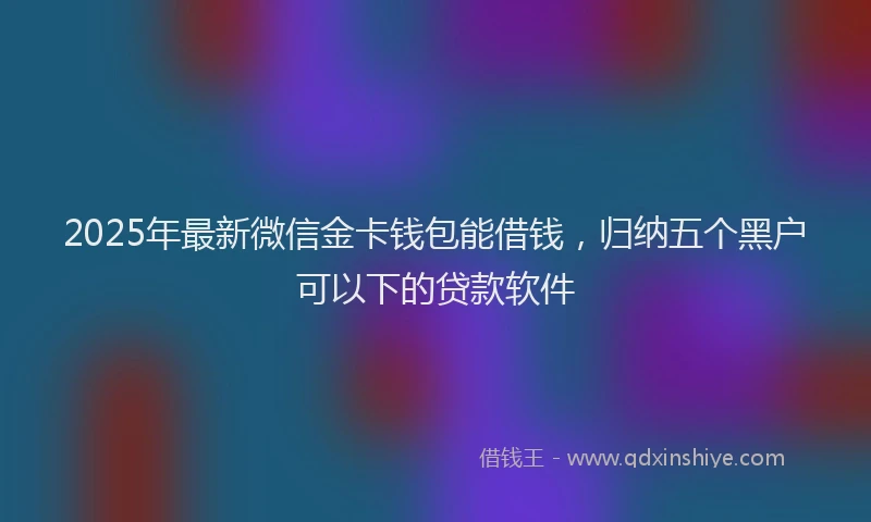 2025年最新微信金卡钱包能借钱，归纳五个黑户可以下的贷款软件