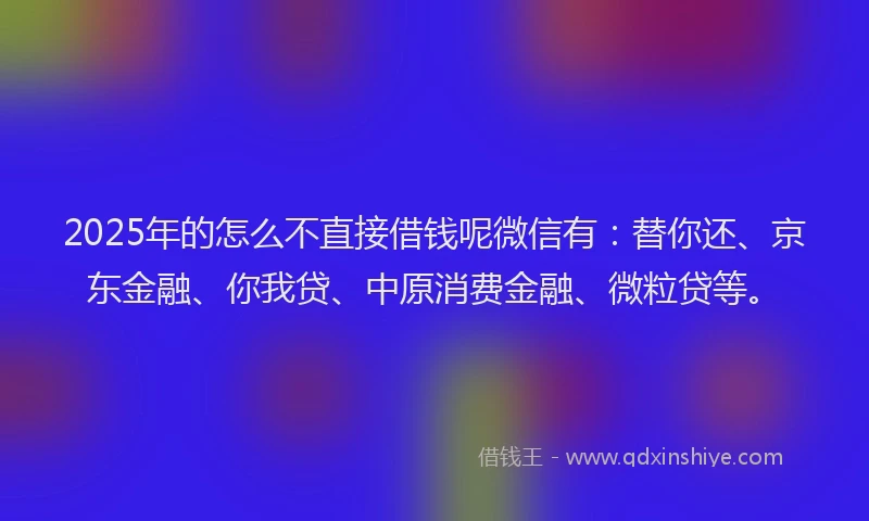 2025年的怎么不直接借钱呢微信有：替你还、京东金融、你我贷、中原消费金融、微粒贷等。