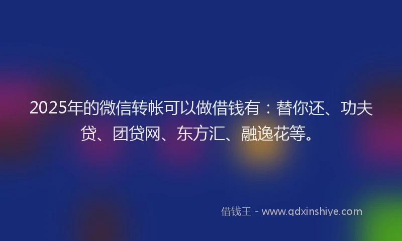 2025年的微信转帐可以做借钱有：替你还、功夫贷、团贷网、东方汇、融逸花等。